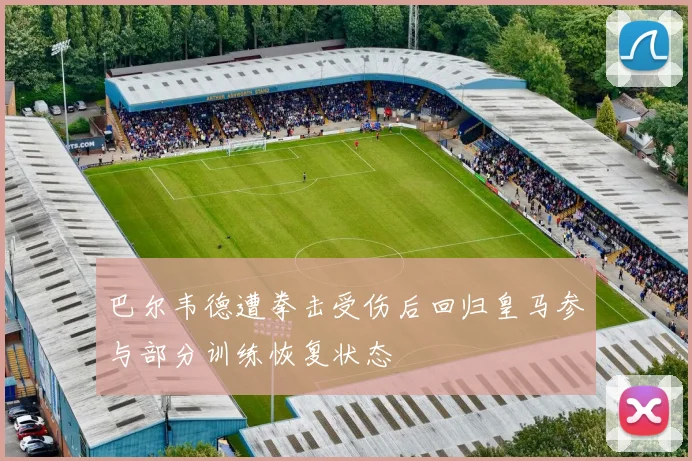 巴尔韦德遭拳击受伤后回归皇马参与部分训练恢复状态