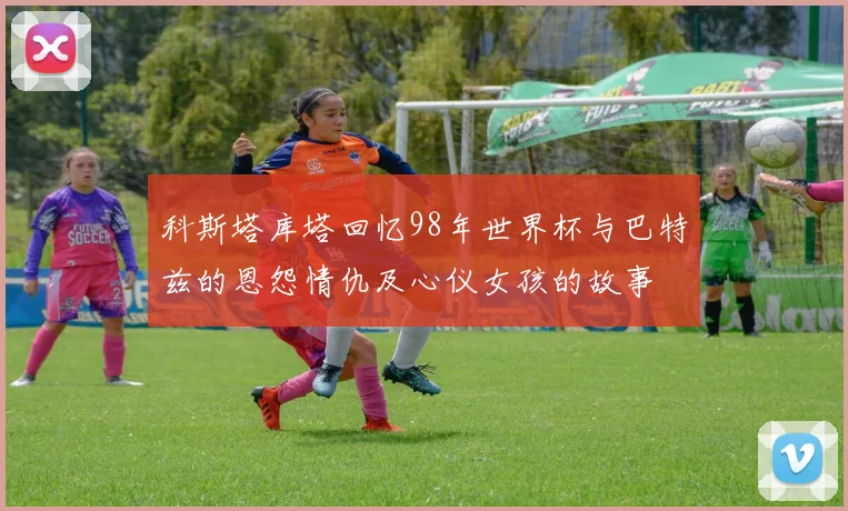 科斯塔库塔回忆98年世界杯与巴特兹的恩怨情仇及心仪女孩的故事