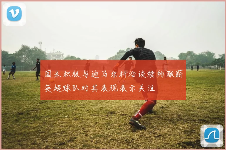 国米积极与迪马尔科洽谈续约涨薪英超球队对其表现表示关注