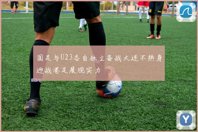 国足与U23各自独立备战大连不热身迎战港足展现实力