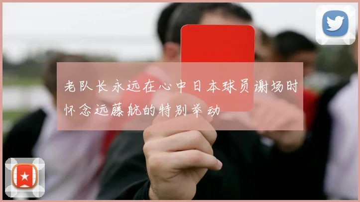老队长永远在心中日本球员谢场时怀念远藤航的特别举动