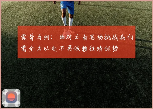 蒙哥马利：面对云南客场挑战我们需全力以赴不再依赖往绩优势