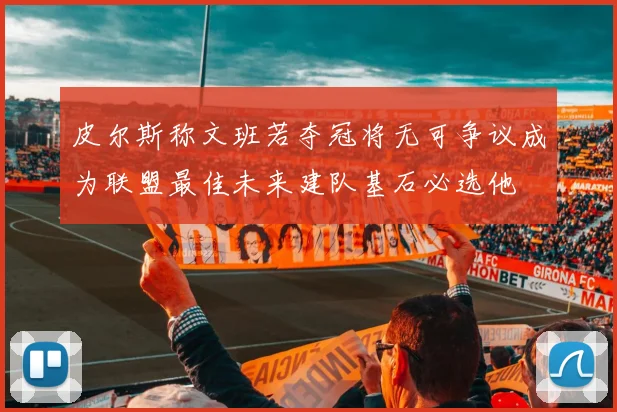 皮尔斯称文班若夺冠将无可争议成为联盟最佳未来建队基石必选他