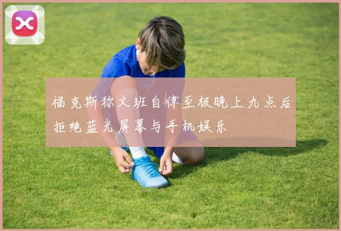 福克斯称文班自律至极晚上九点后拒绝蓝光屏幕与手机娱乐