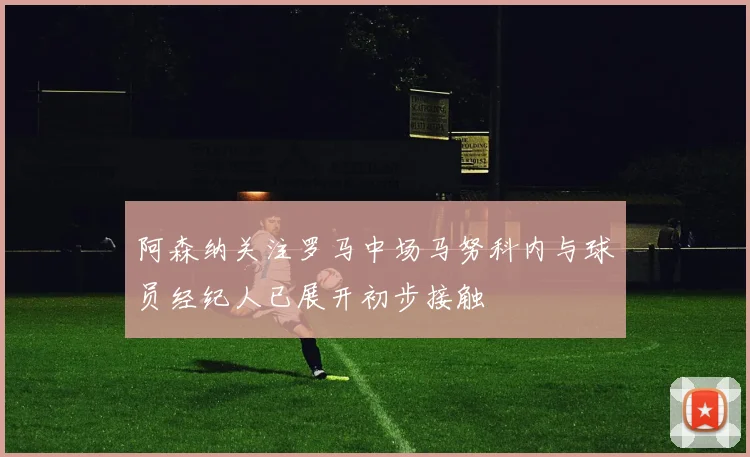 阿森纳关注罗马中场马努科内与球员经纪人已展开初步接触