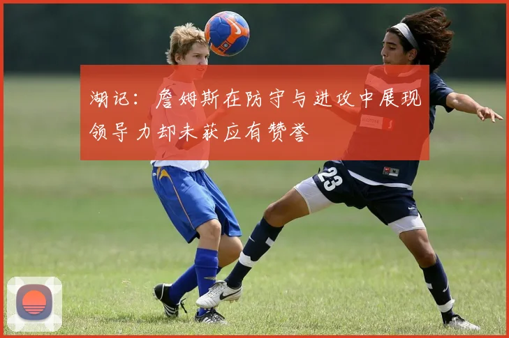 湖记：詹姆斯在防守与进攻中展现领导力却未获应有赞誉