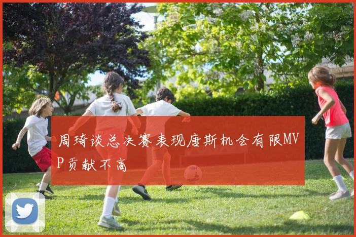 周琦谈总决赛表现唐斯机会有限MVP贡献不高