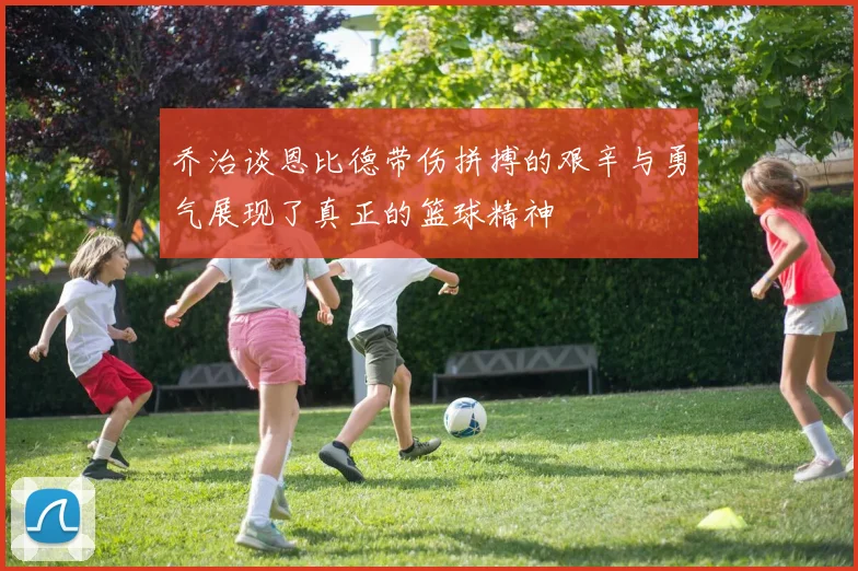 乔治谈恩比德带伤拼搏的艰辛与勇气展现了真正的篮球精神