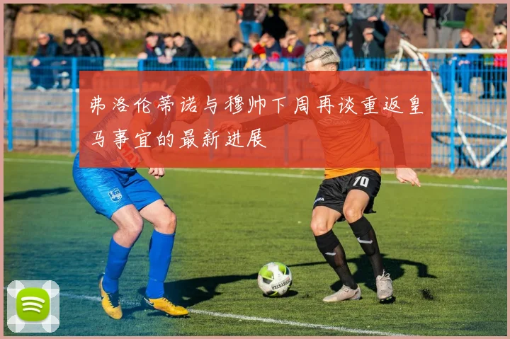 弗洛伦蒂诺与穆帅下周再谈重返皇马事宜的最新进展