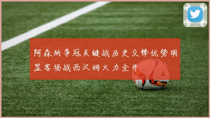 阿森纳争冠关键战历史交锋优势明显客场战西汉姆火力全开