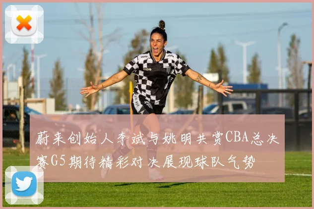 蔚来创始人李斌与姚明共赏CBA总决赛G5期待精彩对决展现球队气势