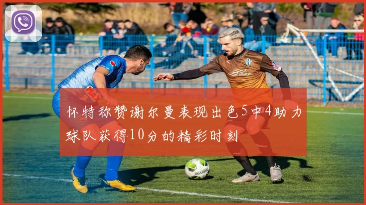 怀特称赞谢尔曼表现出色5中4助力球队获得10分的精彩时刻