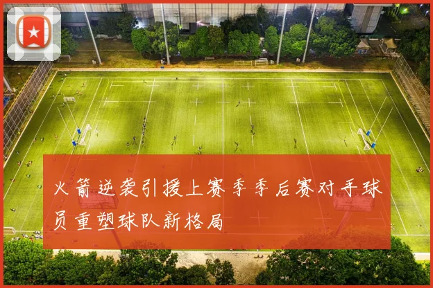 火箭逆袭引援上赛季季后赛对手球员重塑球队新格局