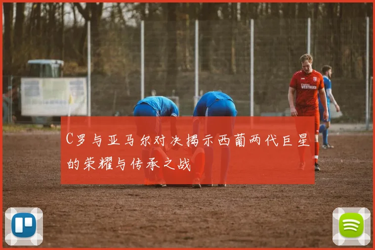 C罗与亚马尔对决揭示西葡两代巨星的荣耀与传承之战